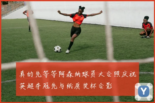 真的先等等阿森纳球员大合照庆祝英超夺冠先与纸质奖杯合影