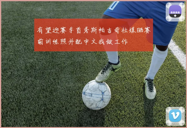 有望迎赛季首秀斯帕吉奇社媒晒赛前训练照并配中文我做工作