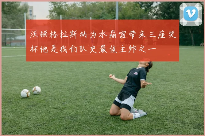沃顿格拉斯纳为水晶宫带来三座奖杯他是我们队史最佳主帅之一