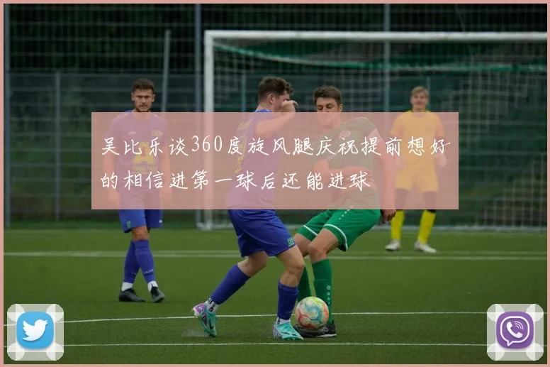 吴比乐谈360度旋风腿庆祝提前想好的相信进第一球后还能进球